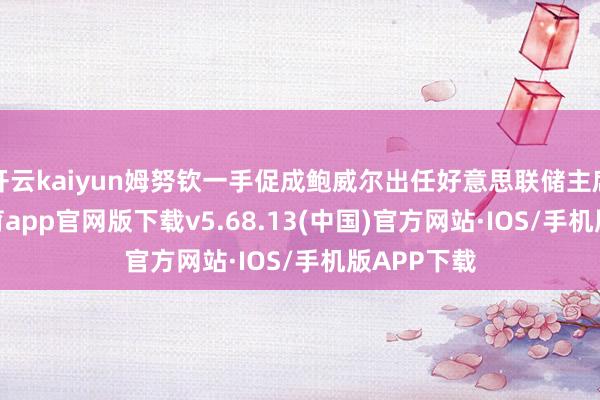 开云kaiyun姆努钦一手促成鲍威尔出任好意思联储主席-kai云体育app官网版下载v5.68.13(中国)官方网站·IOS/手机版APP下载