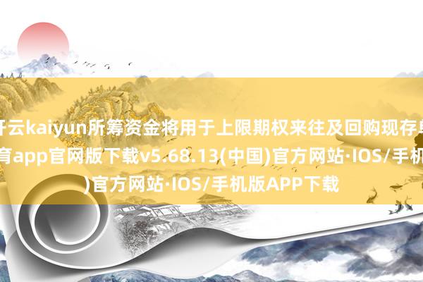 开云kaiyun所筹资金将用于上限期权来往及回购现存单子-kai云体育app官网版下载v5.68.13(中国)官方网站·IOS/手机版APP下载