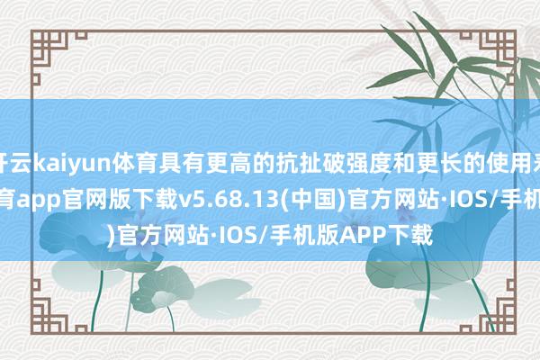 开云kaiyun体育具有更高的抗扯破强度和更长的使用寿命-kai云体育app官网版下载v5.68.13(中国)官方网站·IOS/手机版APP下载