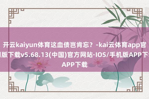 开云kaiyun体育这血债岂肯忘？-kai云体育app官网版下载v5.68.13(中国)官方网站·IOS/手机版APP下载