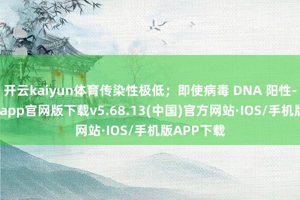 开云kaiyun体育传染性极低；即使病毒 DNA 阳性-kai云体育app官网版下载v5.68.13(中国)官方网站·IOS/手机版APP下载