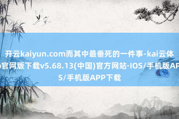 开云kaiyun.com而其中最垂死的一件事-kai云体育app官网版下载v5.68.13(中国)官方网站·IOS/手机版APP下载
