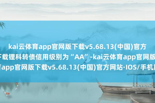 kai云体育app官网版下载v5.68.13(中国)官方网站·IOS/手机版APP下载锂科转债信用级别为“AA”-kai云体育app官网版下载v5.68.13(中国)官方网站·IOS/手机版APP下载