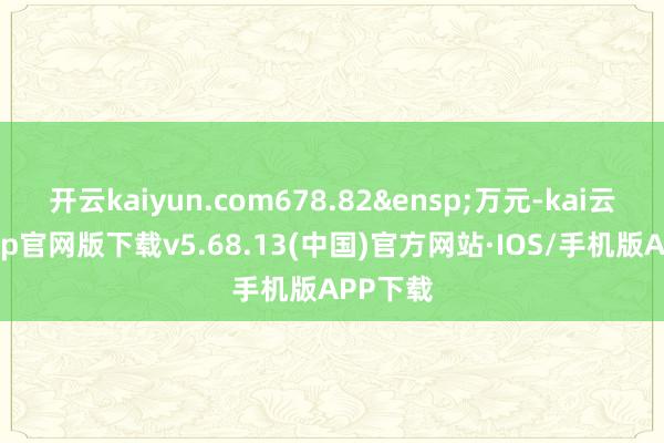 开云kaiyun.com678.82&ensp;万元-kai云体育app官网版下载v5.68.13(中国)官方网站·IOS/手机版APP下载