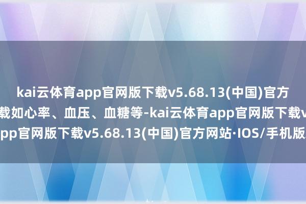 kai云体育app官网版下载v5.68.13(中国)官方网站·IOS/手机版APP下载如心率、血压、血糖等-kai云体育app官网版下载v5.68.13(中国)官方网站·IOS/手机版APP下载