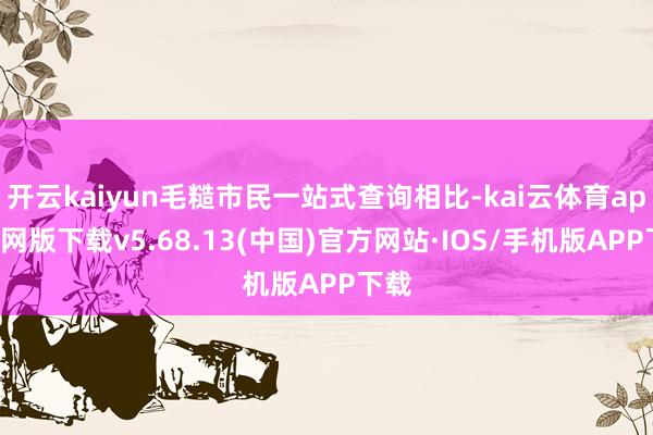 开云kaiyun毛糙市民一站式查询相比-kai云体育app官网版下载v5.68.13(中国)官方网站·IOS/手机版APP下载