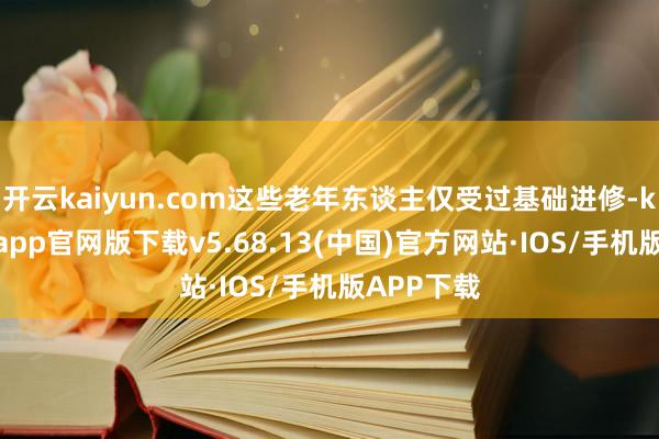 开云kaiyun.com这些老年东谈主仅受过基础进修-kai云体育app官网版下载v5.68.13(中国)官方网站·IOS/手机版APP下载