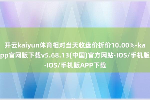开云kaiyun体育相对当天收盘价折价10.00%-kai云体育app官网版下载v5.68.13(中国)官方网站·IOS/手机版APP下载