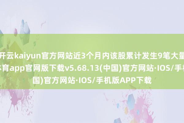 开云kaiyun官方网站近3个月内该股累计发生9笔大量往复-kai云体育app官网版下载v5.68.13(中国)官方网站·IOS/手机版APP下载