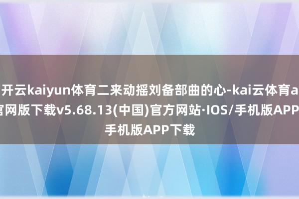 开云kaiyun体育二来动摇刘备部曲的心-kai云体育app官网版下载v5.68.13(中国)官方网站·IOS/手机版APP下载