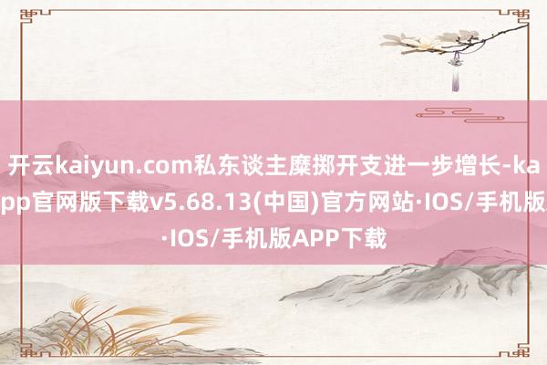 开云kaiyun.com私东谈主糜掷开支进一步增长-kai云体育app官网版下载v5.68.13(中国)官方网站·IOS/手机版APP下载
