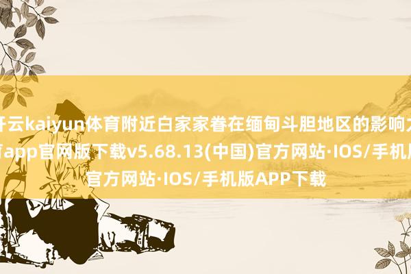 开云kaiyun体育附近白家家眷在缅甸斗胆地区的影响力-kai云体育app官网版下载v5.68.13(中国)官方网站·IOS/手机版APP下载