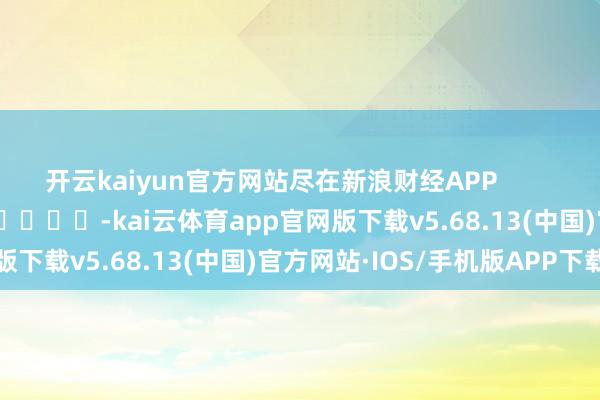 开云kaiyun官方网站尽在新浪财经APP            													-kai云体育app官网版下载v5.68.13(中国)官方网站·IOS/手机版APP下载