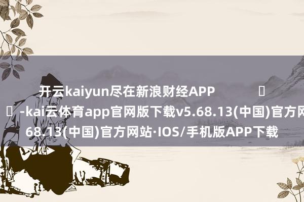 开云kaiyun尽在新浪财经APP            													-kai云体育app官网版下载v5.68.13(中国)官方网站·IOS/手机版APP下载