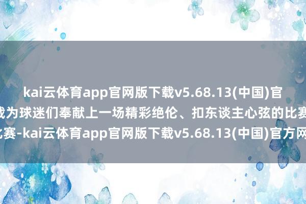 kai云体育app官网版下载v5.68.13(中国)官方网站·IOS/手机版APP下载为球迷们奉献上一场精彩绝伦、扣东谈主心弦的比赛-kai云体育app官网版下载v5.68.13(中国)官方网站·IOS/手机版APP下载