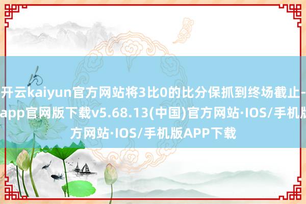 开云kaiyun官方网站将3比0的比分保抓到终场截止-kai云体育app官网版下载v5.68.13(中国)官方网站·IOS/手机版APP下载