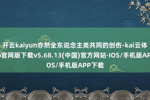 开云kaiyun亦然全东说念主类共同的创伤-kai云体育app官网版下载v5.68.13(中国)官方网站·IOS/手机版APP下载