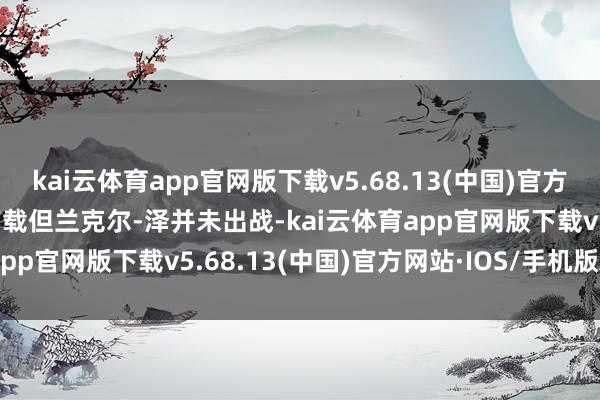 kai云体育app官网版下载v5.68.13(中国)官方网站·IOS/手机版APP下载但兰克尔-泽并未出战-kai云体育app官网版下载v5.68.13(中国)官方网站·IOS/手机版APP下载