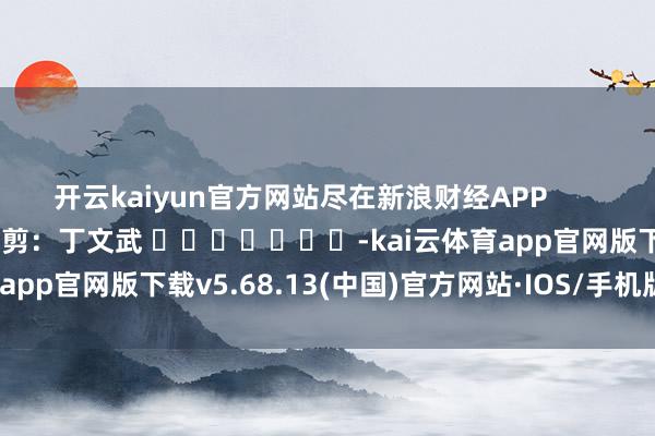 开云kaiyun官方网站尽在新浪财经APP            						包袱裁剪：丁文武 							-kai云体育app官网版下载v5.68.13(中国)官方网站·IOS/手机版APP下载
