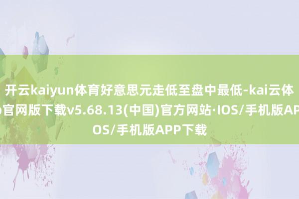 开云kaiyun体育好意思元走低至盘中最低-kai云体育app官网版下载v5.68.13(中国)官方网站·IOS/手机版APP下载