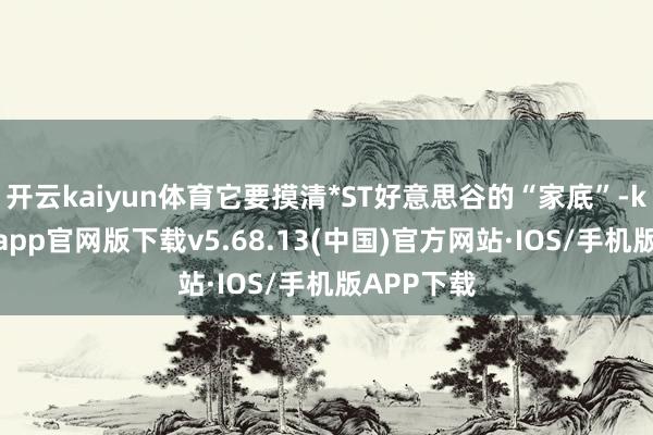开云kaiyun体育它要摸清*ST好意思谷的“家底”-kai云体育app官网版下载v5.68.13(中国)官方网站·IOS/手机版APP下载