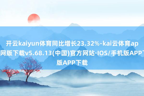 开云kaiyun体育同比增长23.32%-kai云体育app官网版下载v5.68.13(中国)官方网站·IOS/手机版APP下载