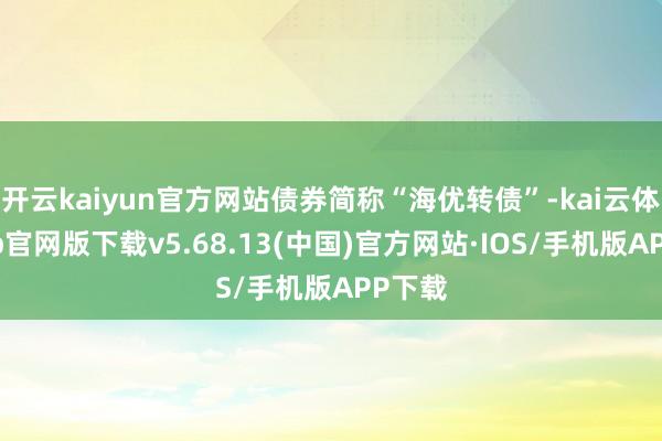 开云kaiyun官方网站债券简称“海优转债”-kai云体育app官网版下载v5.68.13(中国)官方网站·IOS/手机版APP下载
