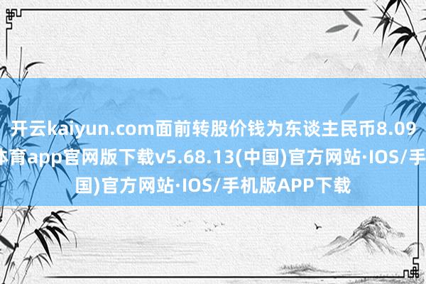 开云kaiyun.com面前转股价钱为东谈主民币8.09元/股-kai云体育app官网版下载v5.68.13(中国)官方网站·IOS/手机版APP下载
