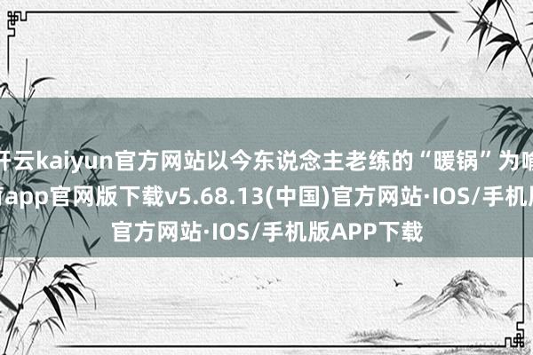 开云kaiyun官方网站以今东说念主老练的“暖锅”为喻-kai云体育app官网版下载v5.68.13(中国)官方网站·IOS/手机版APP下载