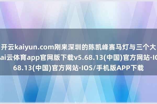 开云kaiyun.com刚来深圳的陈凯峰赛马灯与三个大喇叭2000年前后-kai云体育app官网版下载v5.68.13(中国)官方网站·IOS/手机版APP下载