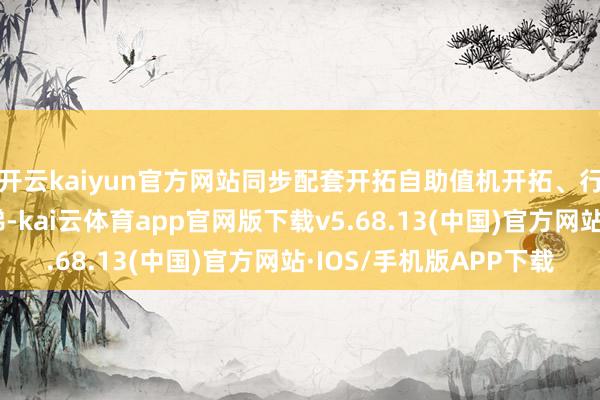 开云kaiyun官方网站同步配套开拓自助值机开拓、行李坡说念与专用电梯-kai云体育app官网版下载v5.68.13(中国)官方网站·IOS/手机版APP下载