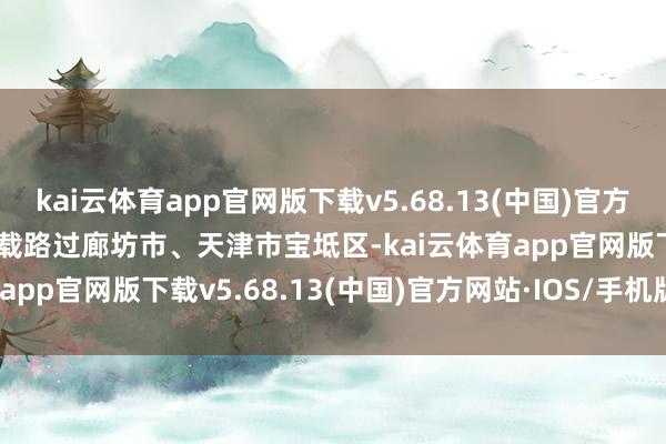 kai云体育app官网版下载v5.68.13(中国)官方网站·IOS/手机版APP下载路过廊坊市、天津市宝坻区-kai云体育app官网版下载v5.68.13(中国)官方网站·IOS/手机版APP下载