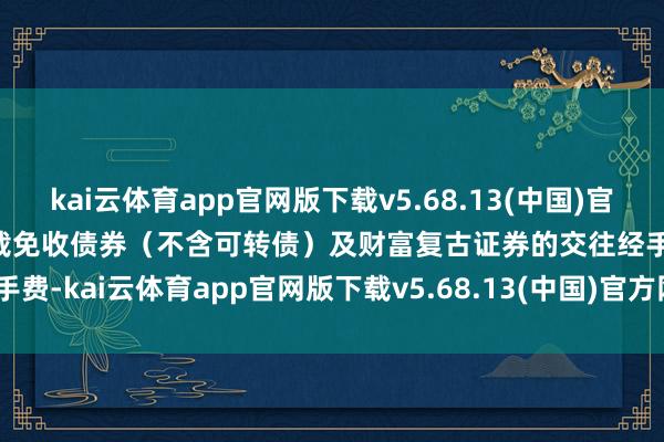 kai云体育app官网版下载v5.68.13(中国)官方网站·IOS/手机版APP下载免收债券(不含可转债)及财富复古证券的交往经手费-kai云体育app官网版下载v5.68.13(中国)官方网站·IOS/手机版APP下载