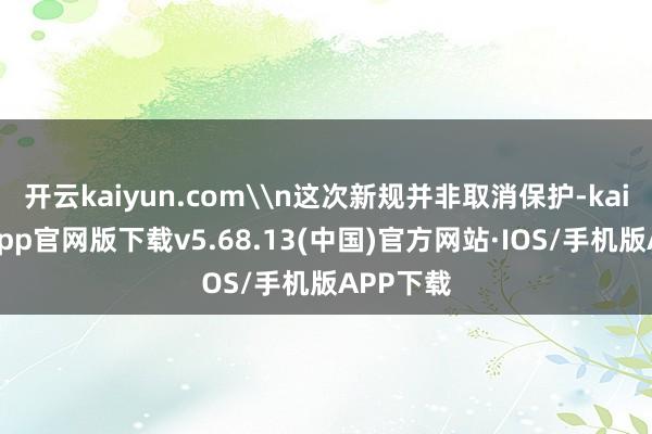 开云kaiyun.com\n这次新规并非取消保护-kai云体育app官网版下载v5.68.13(中国)官方网站·IOS/手机版APP下载
