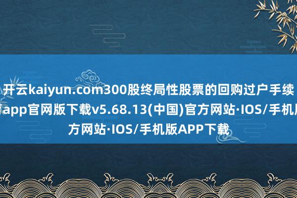 开云kaiyun.com300股终局性股票的回购过户手续-kai云体育app官网版下载v5.68.13(中国)官方网站·IOS/手机版APP下载