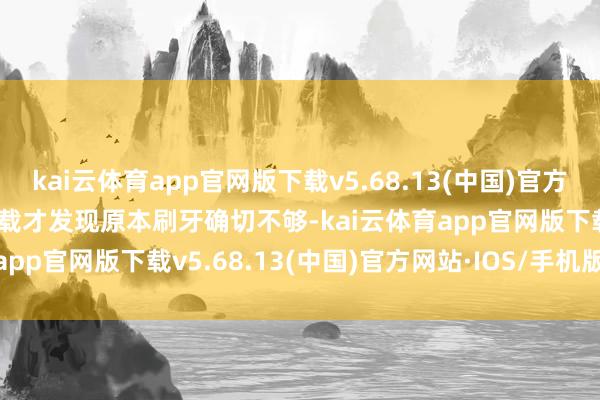 kai云体育app官网版下载v5.68.13(中国)官方网站·IOS/手机版APP下载才发现原本刷牙确切不够-kai云体育app官网版下载v5.68.13(中国)官方网站·IOS/手机版APP下载