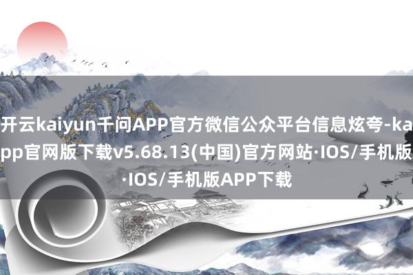 开云kaiyun千问APP官方微信公众平台信息炫夸-kai云体育app官网版下载v5.68.13(中国)官方网站·IOS/手机版APP下载