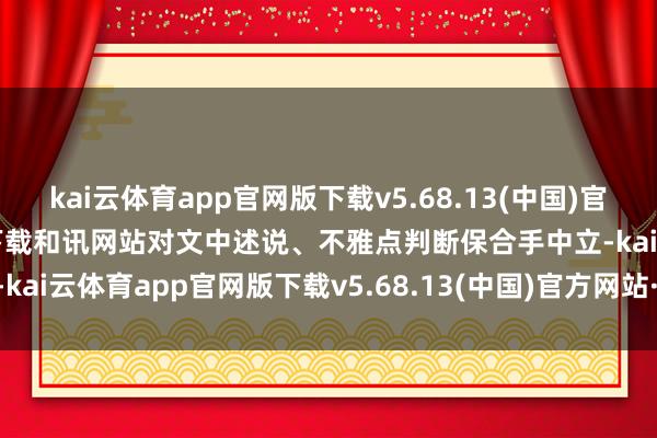 kai云体育app官网版下载v5.68.13(中国)官方网站·IOS/手机版APP下载和讯网站对文中述说、不雅点判断保合手中立-kai云体育app官网版下载v5.68.13(中国)官方网站·IOS/手机版APP下载